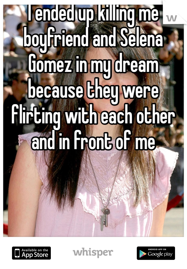 I ended up killing me boyfriend and Selena Gomez in my dream because they were flirting with each other and in front of me