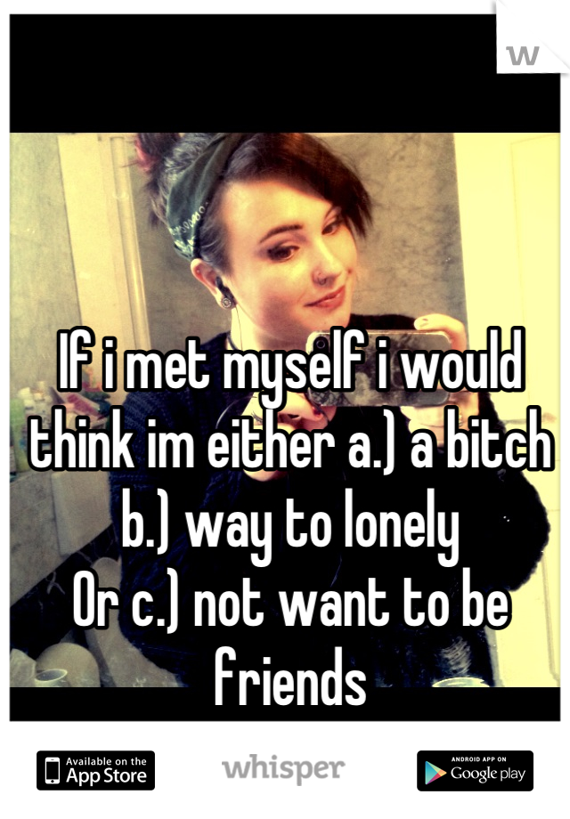 If i met myself i would think im either a.) a bitch
b.) way to lonely
Or c.) not want to be friends
 
