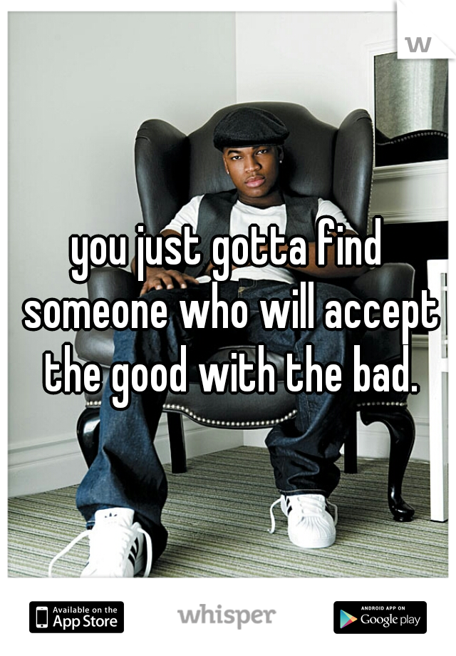 you just gotta find someone who will accept the good with the bad.