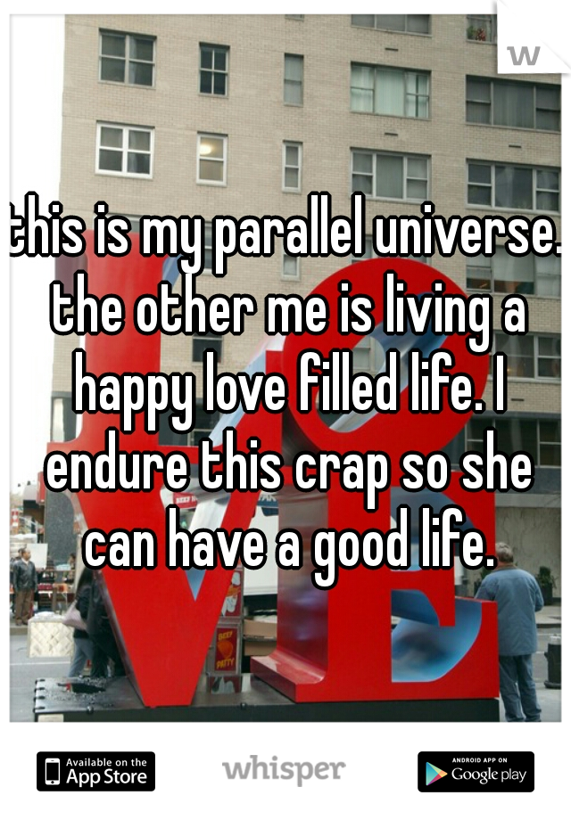 this is my parallel universe. the other me is living a happy love filled life. I endure this crap so she can have a good life.