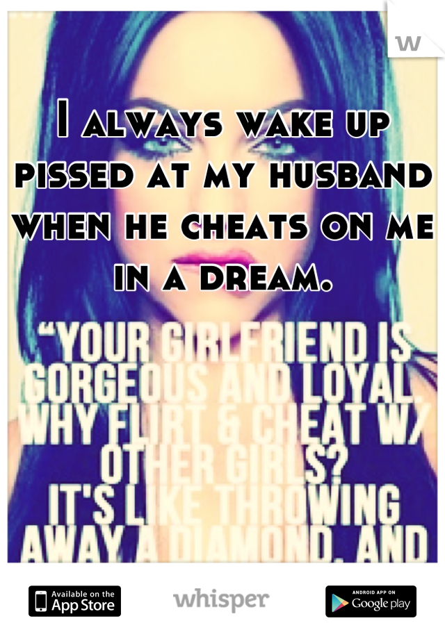 I always wake up pissed at my husband when he cheats on me in a dream.