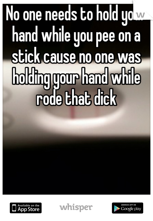 No one needs to hold your hand while you pee on a stick cause no one was holding your hand while rode that dick 