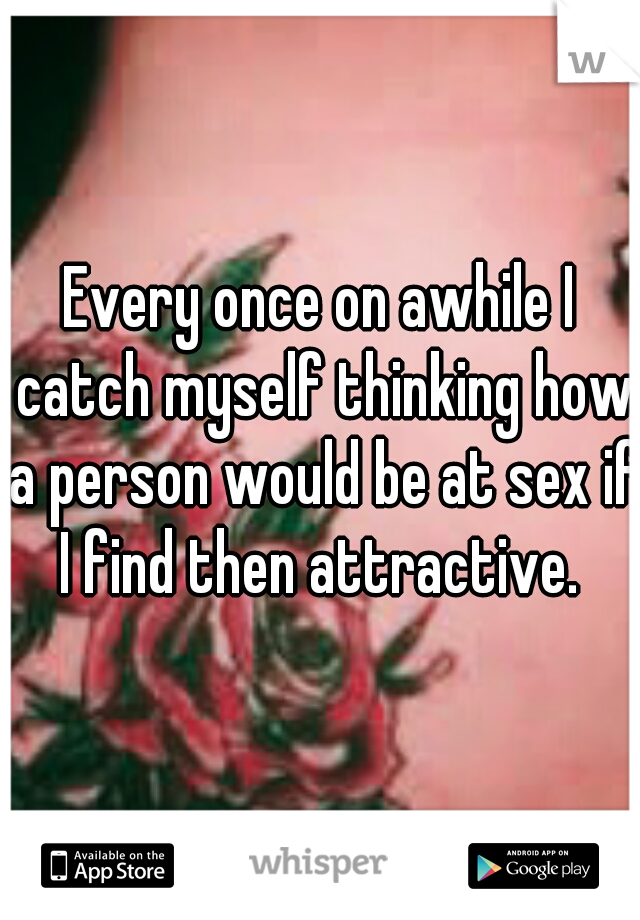 Every once on awhile I catch myself thinking how a person would be at sex if I find then attractive. 