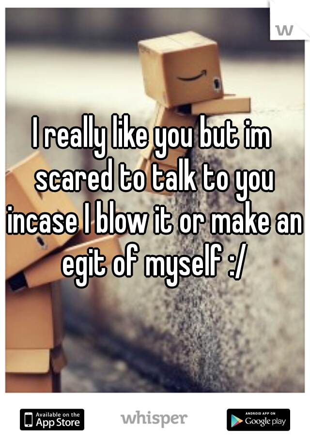 I really like you but im scared to talk to you incase I blow it or make an egit of myself :/