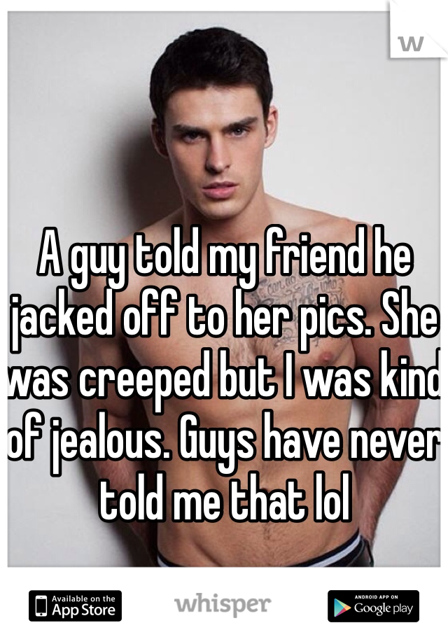 A guy told my friend he jacked off to her pics. She was creeped but I was kind of jealous. Guys have never told me that lol