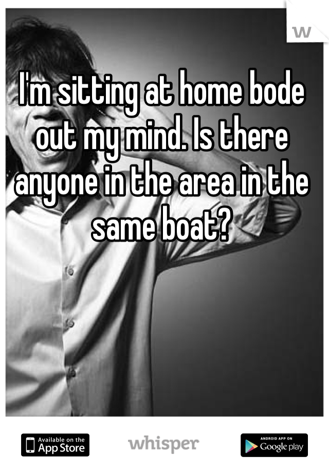 I'm sitting at home bode out my mind. Is there anyone in the area in the same boat?