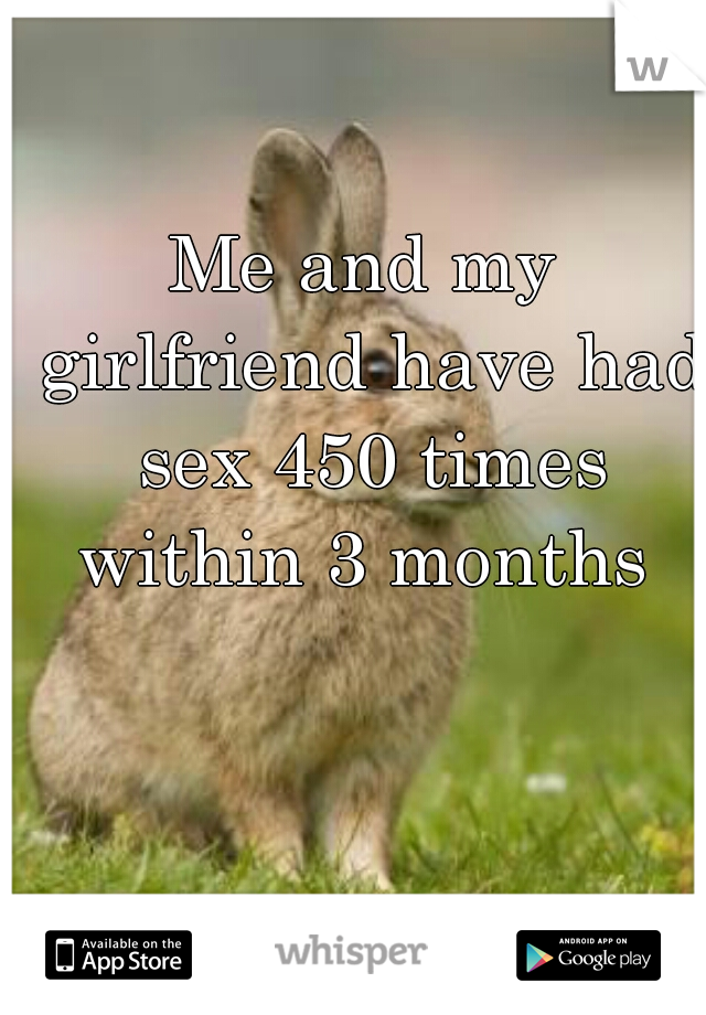 Me and my girlfriend have had sex 450 times within 3 months 