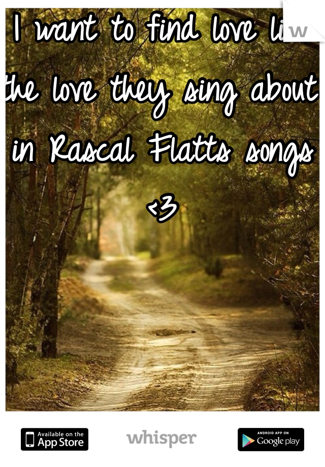 I want to find love like the love they sing about in Rascal Flatts songs <3