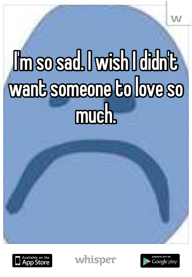 I'm so sad. I wish I didn't want someone to love so much. 