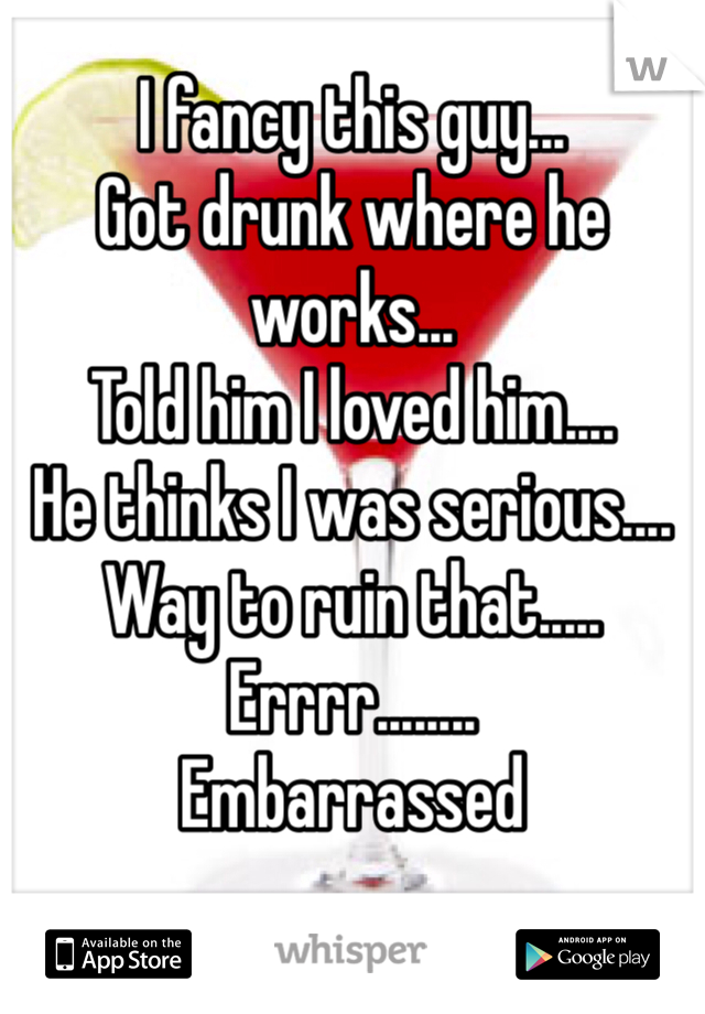 I fancy this guy...
Got drunk where he works...
Told him I loved him....
He thinks I was serious.... 
Way to ruin that.....
Errrr........ 
Embarrassed 