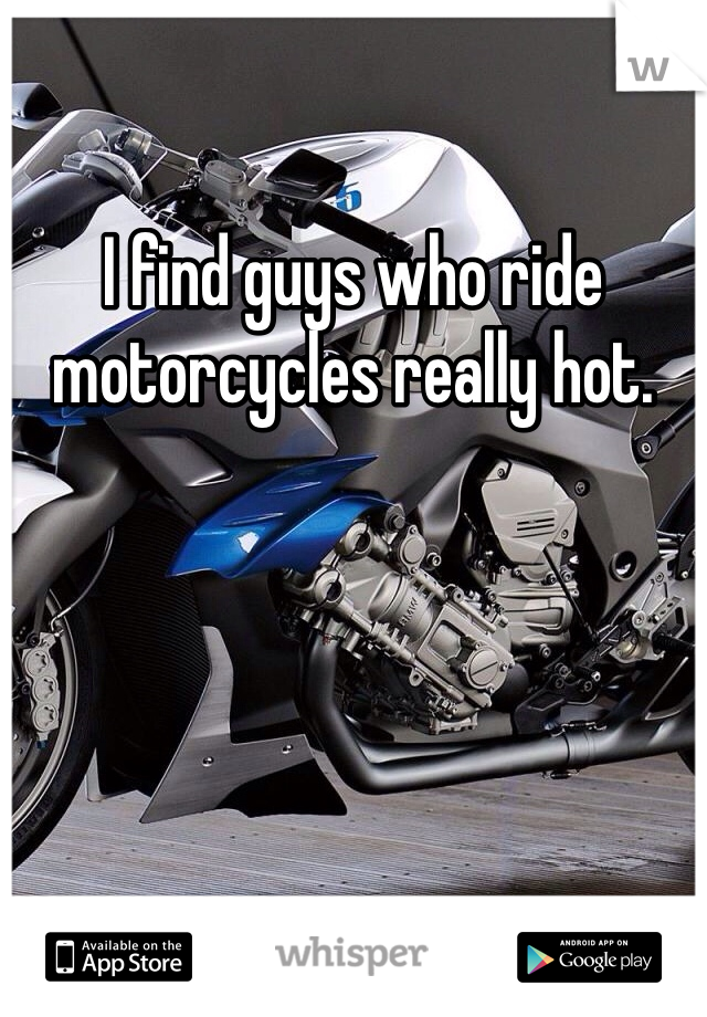 I find guys who ride motorcycles really hot. 