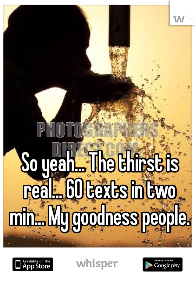 So yeah... The thirst is real... 60 texts in two min... My goodness people. 