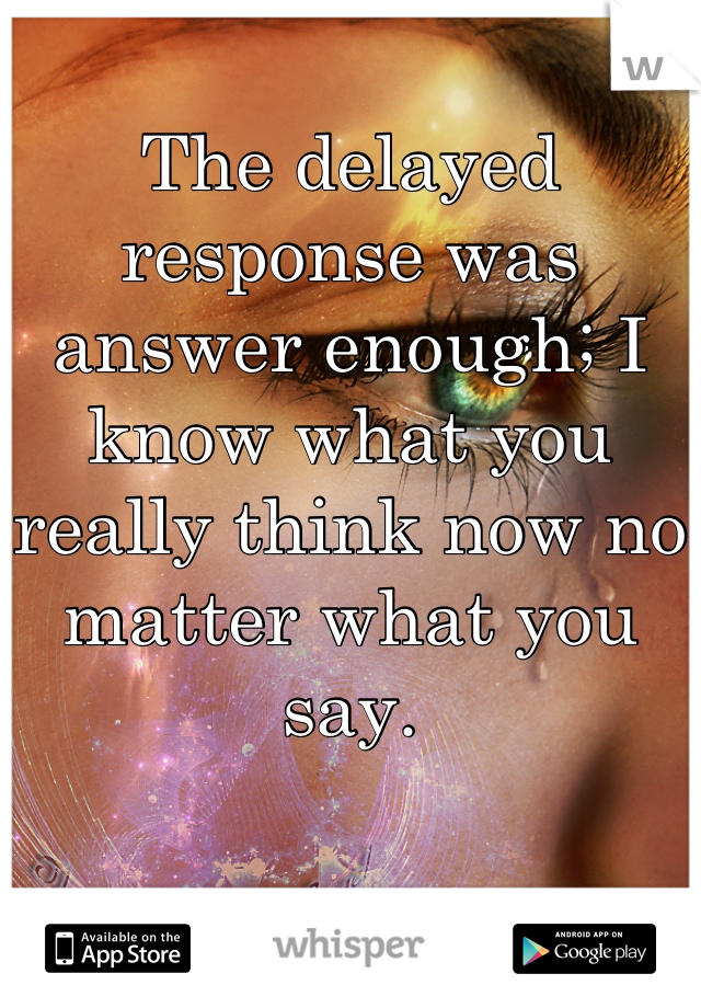 The delayed response was answer enough; I know what you really think now no matter what you say.