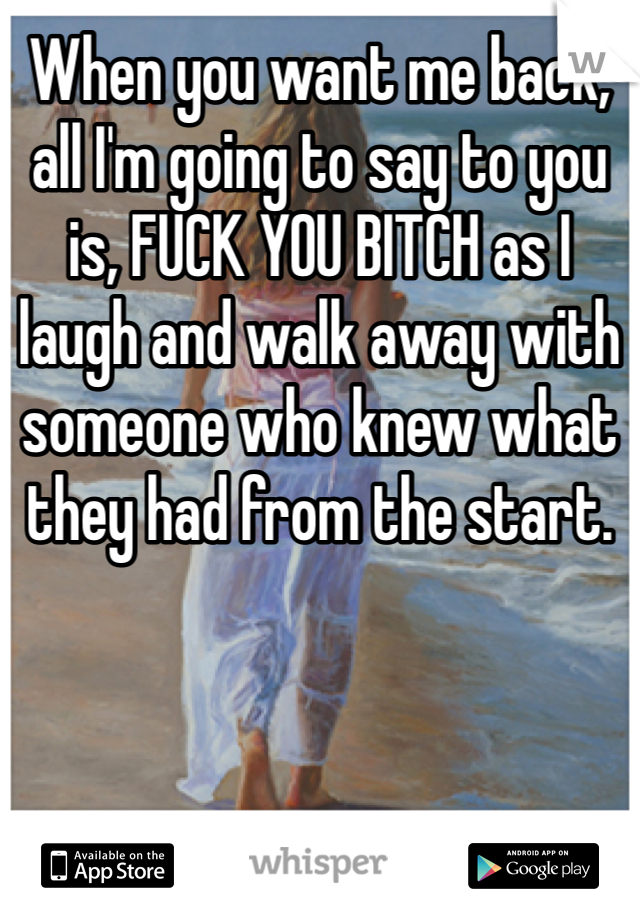 When you want me back, all I'm going to say to you is, FUCK YOU BITCH as I laugh and walk away with someone who knew what they had from the start.