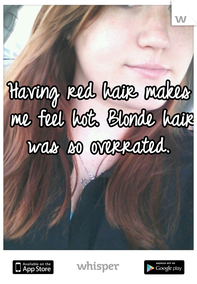 Having red hair makes me feel hot. Blonde hair was so overrated. 
