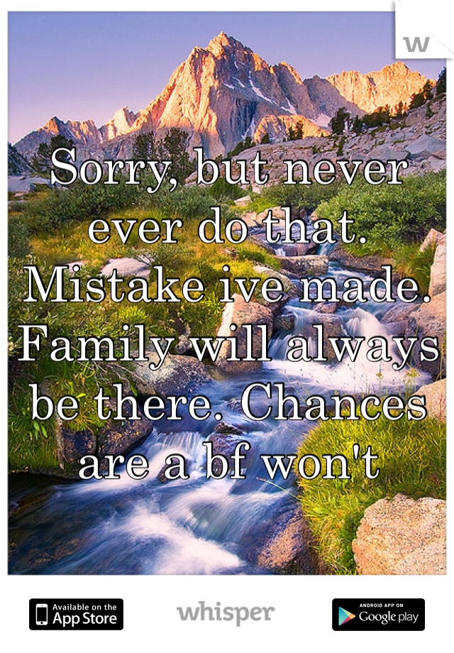 Sorry, but never ever do that. Mistake ive made. Family will always be there. Chances are a bf won't 