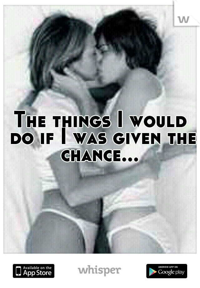 The things I would do if I was given the chance... 