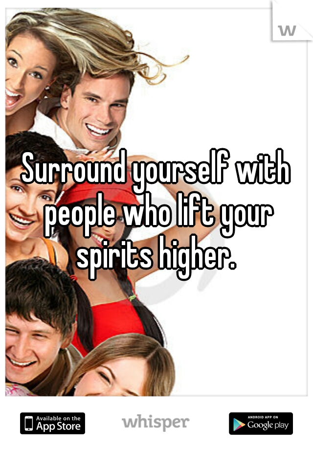 Surround yourself with people who lift your spirits higher. 