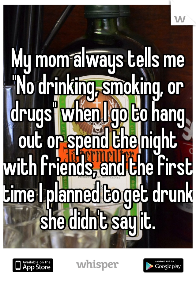 My mom always tells me "No drinking, smoking, or drugs" when I go to hang out or spend the night with friends, and the first time I planned to get drunk she didn't say it.