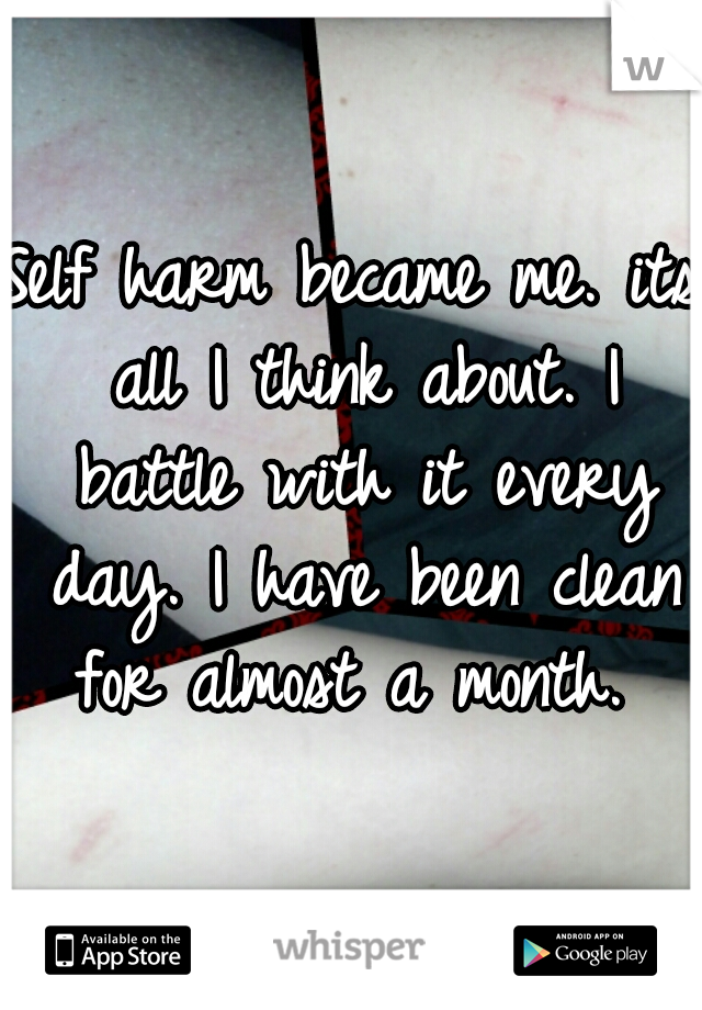 Self harm became me. its all I think about. I battle with it every day. I have been clean for almost a month. 