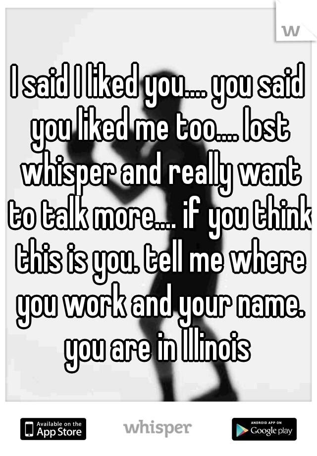 I said I liked you.... you said you liked me too.... lost whisper and really want to talk more.... if you think this is you. tell me where you work and your name. you are in Illinois 