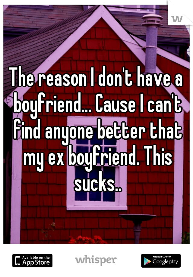 The reason I don't have a boyfriend... Cause I can't find anyone better that my ex boyfriend. This sucks..