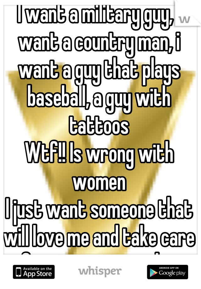 I want a military guy, i want a country man, i want a guy that plays baseball, a guy with tattoos 
Wtf!! Is wrong with women 
I just want someone that will love me and take care of me no matter what 