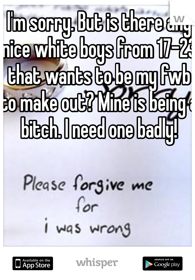I'm sorry. But is there any nice white boys from 17-23 that wants to be my fwb to make out? Mine is being a bitch. I need one badly! 