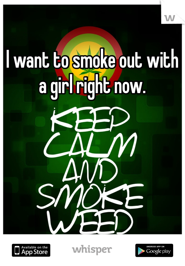 I want to smoke out with a girl right now. 