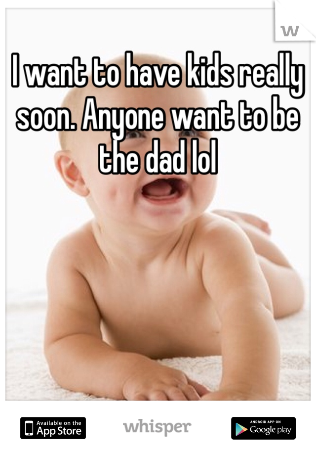 I want to have kids really soon. Anyone want to be the dad lol