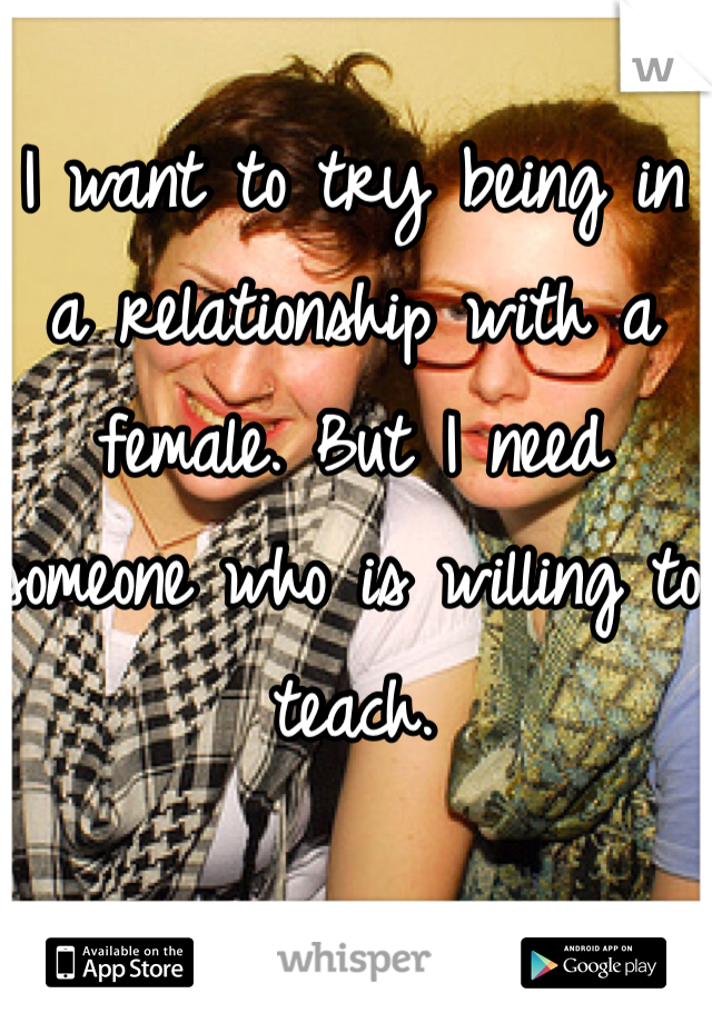 I want to try being in a relationship with a female. But I need someone who is willing to teach. 
