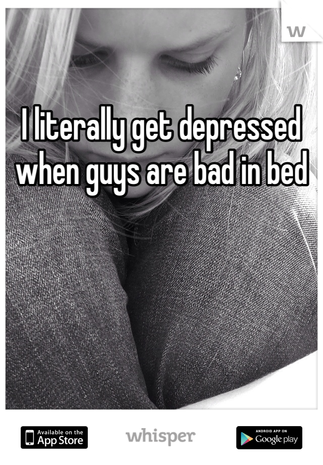 I literally get depressed when guys are bad in bed 