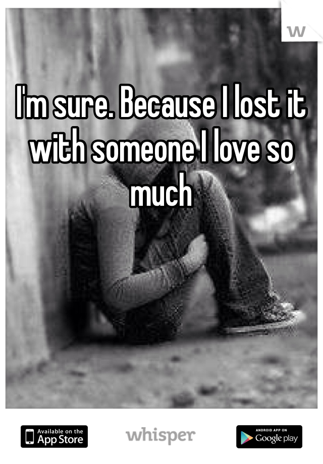I'm sure. Because I lost it with someone I love so much