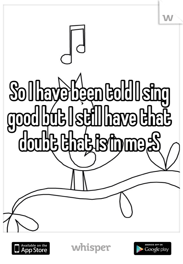 So I have been told I sing good but I still have that doubt that is in me :S