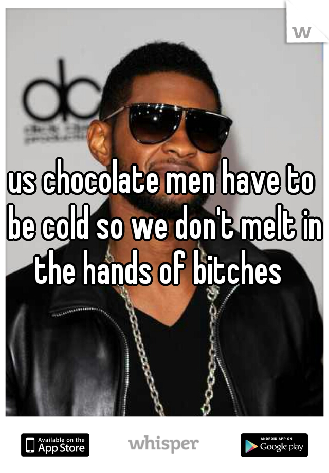 us chocolate men have to be cold so we don't melt in the hands of bitches  