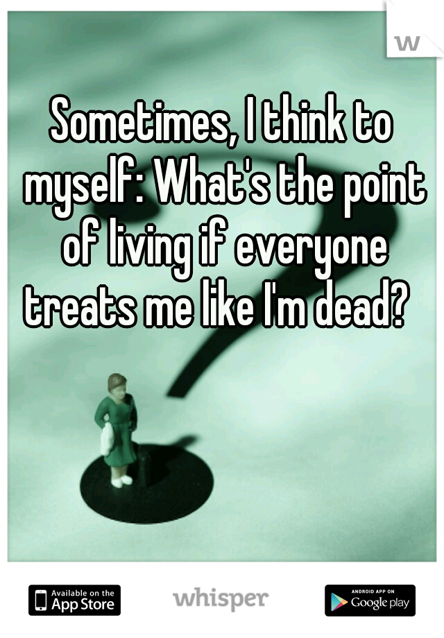 Sometimes, I think to myself: What's the point of living if everyone treats me like I'm dead?  