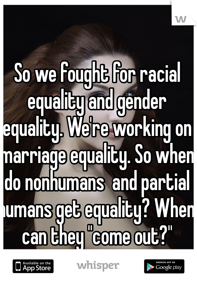 So we fought for racial equality and gender equality. We're working on marriage equality. So when do nonhumans  and partial humans get equality? When can they "come out?"