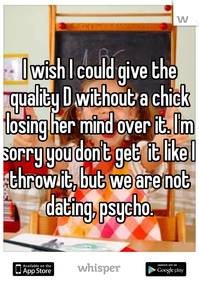 I wish I could give the quality D without a chick losing her mind over it. I'm sorry you don't get  it like I throw it, but we are not dating, psycho.