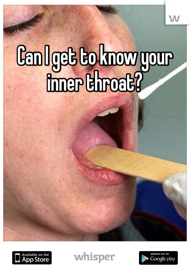 Can I get to know your inner throat?