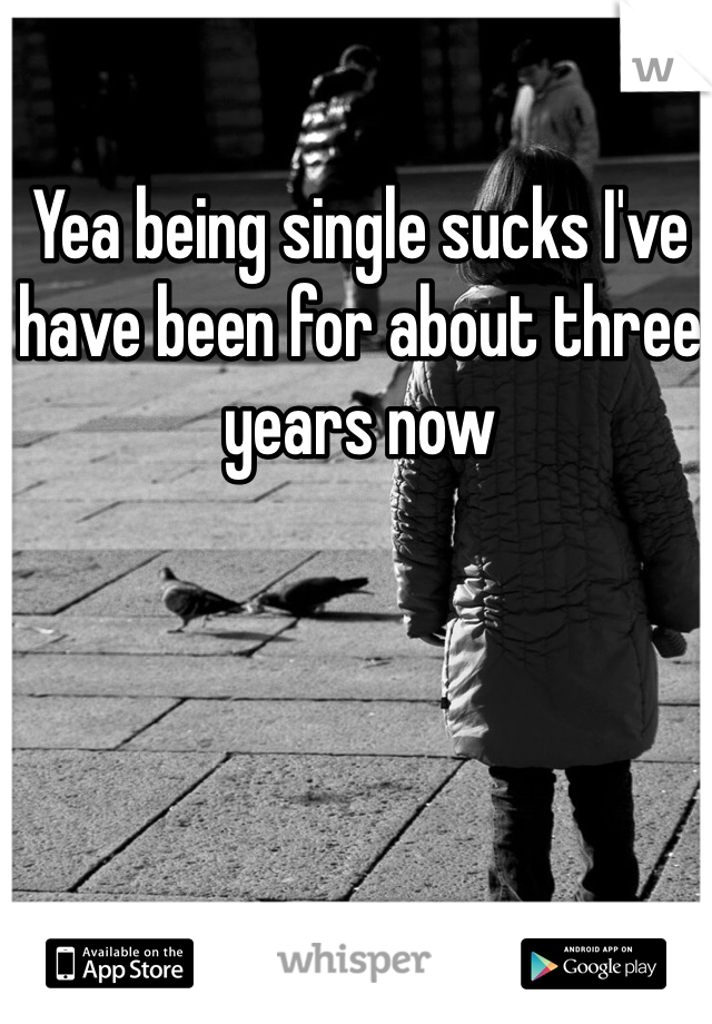 Yea being single sucks I've have been for about three years now
