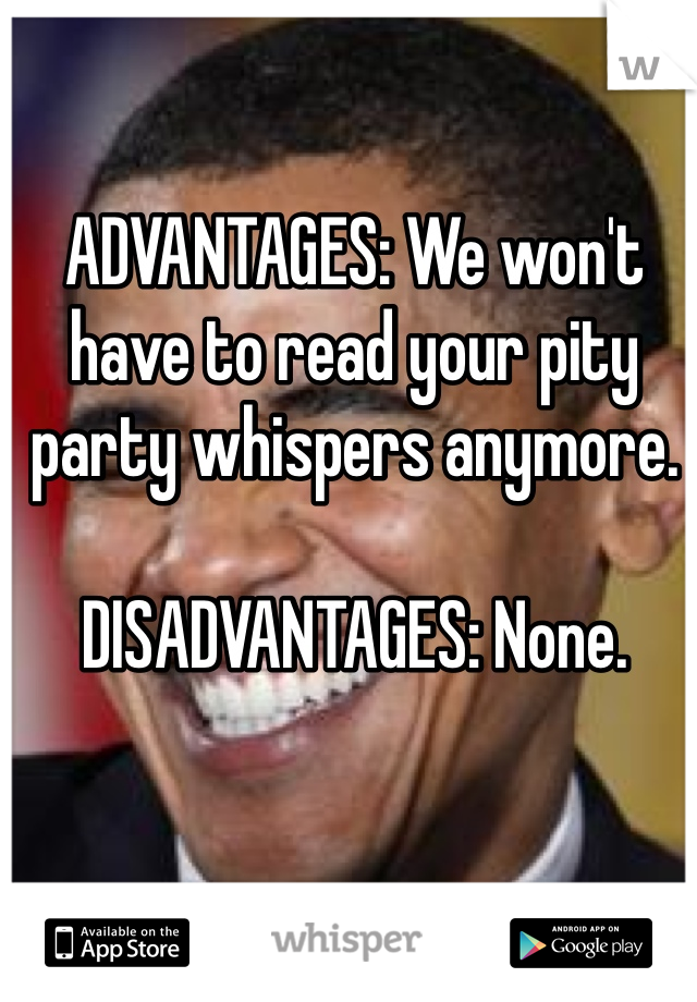 ADVANTAGES: We won't have to read your pity party whispers anymore. 

DISADVANTAGES: None. 
