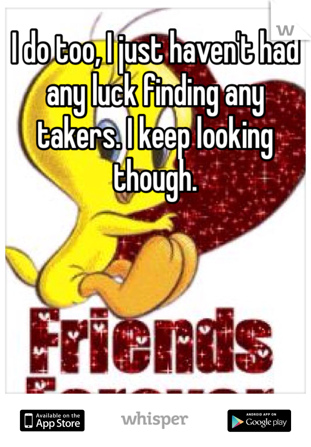 I do too, I just haven't had any luck finding any takers. I keep looking though. 