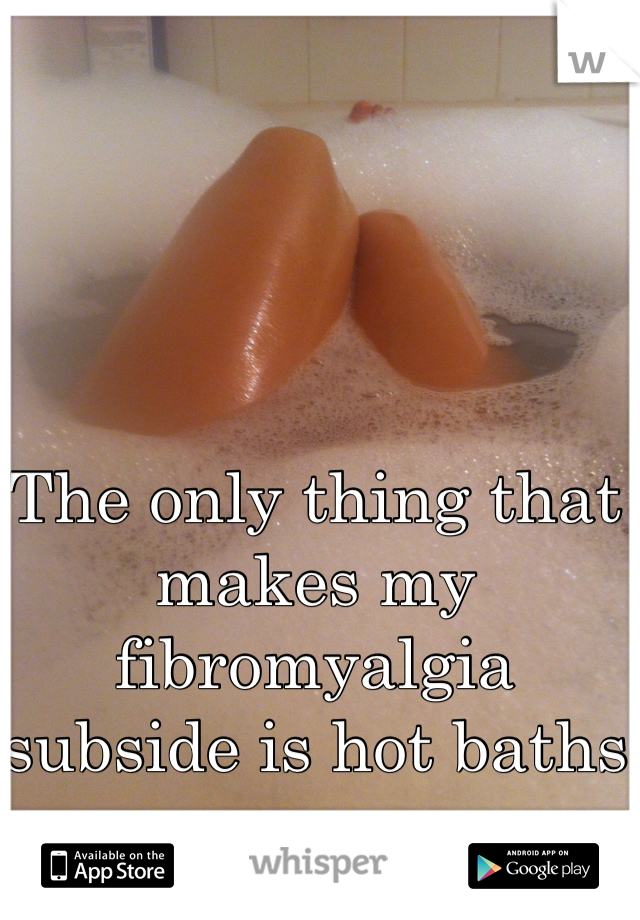 The only thing that makes my fibromyalgia subside is hot baths 