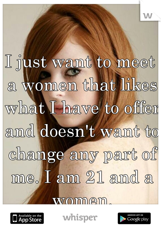 I just want to meet a women that likes what I have to offer and doesn't want to change any part of me. I am 21 and a women.