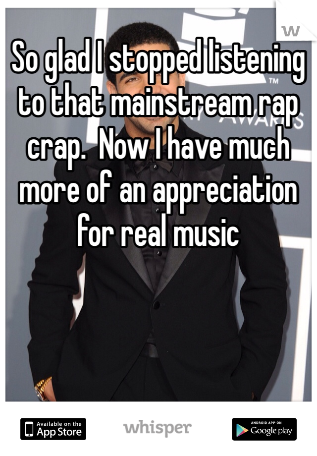 So glad I stopped listening to that mainstream rap crap.  Now I have much more of an appreciation for real music 