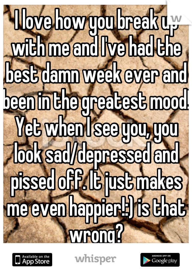 I love how you break up with me and I've had the best damn week ever and been in the greatest mood! Yet when I see you, you look sad/depressed and pissed off. It just makes me even happier!:) is that wrong?