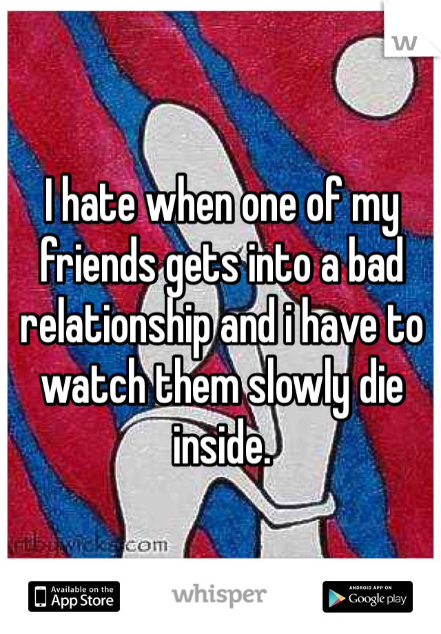 I hate when one of my friends gets into a bad relationship and i have to watch them slowly die inside.