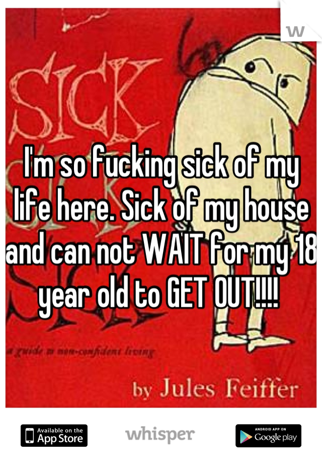 I'm so fucking sick of my life here. Sick of my house and can not WAIT for my 18 year old to GET OUT!!!! 