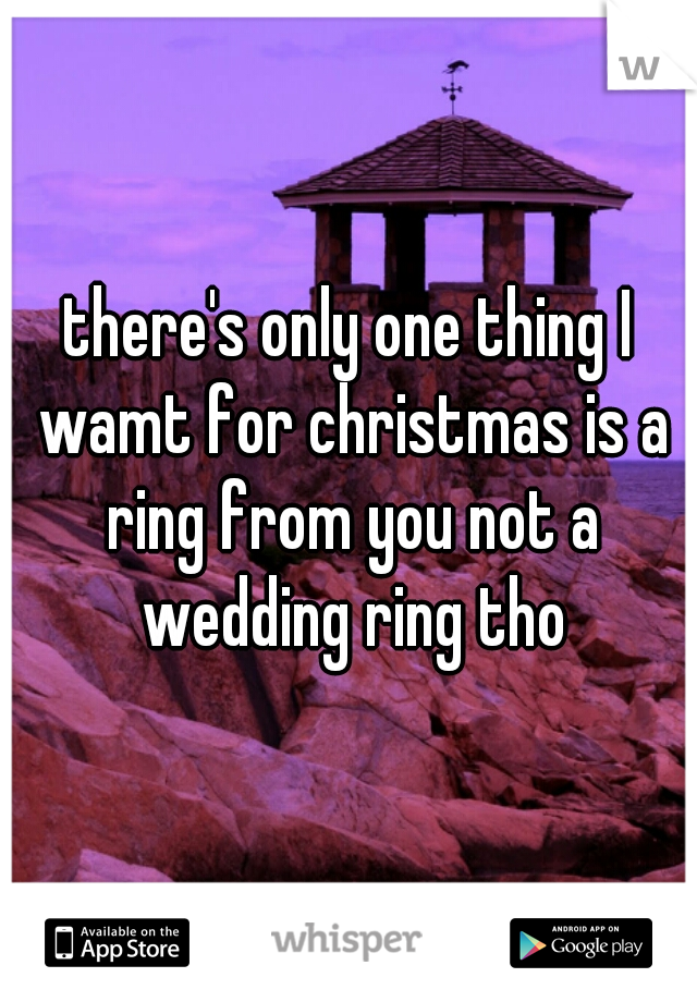 there's only one thing I wamt for christmas is a ring from you not a wedding ring tho