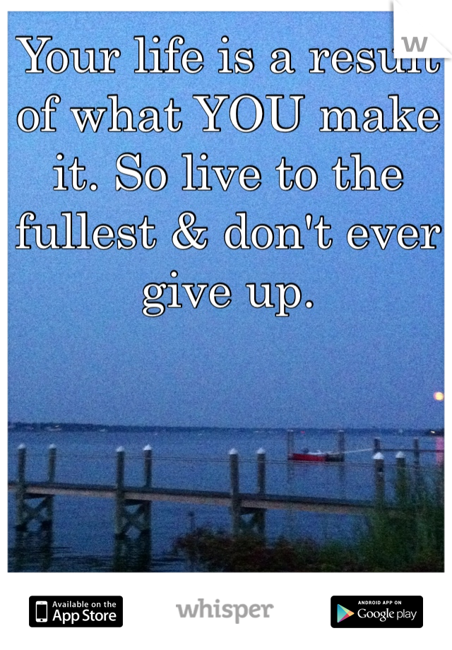 Your life is a result of what YOU make it. So live to the fullest & don't ever give up. 